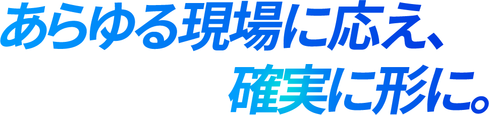 あらゆる現場に応え、確実に形に